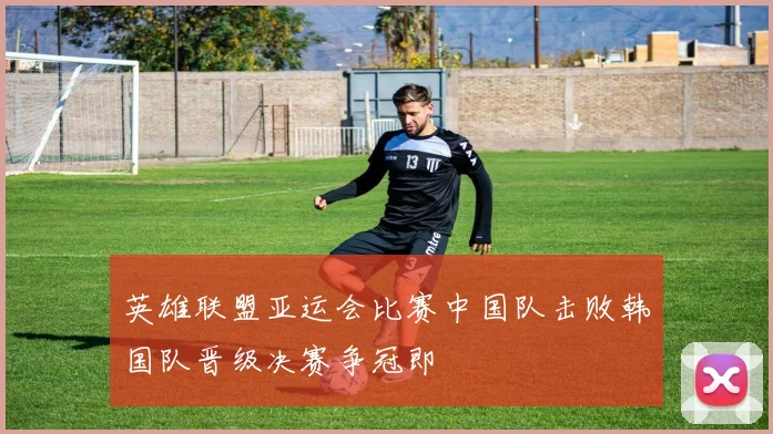 英雄联盟亚运会比赛中国队击败韩国队晋级决赛争冠即