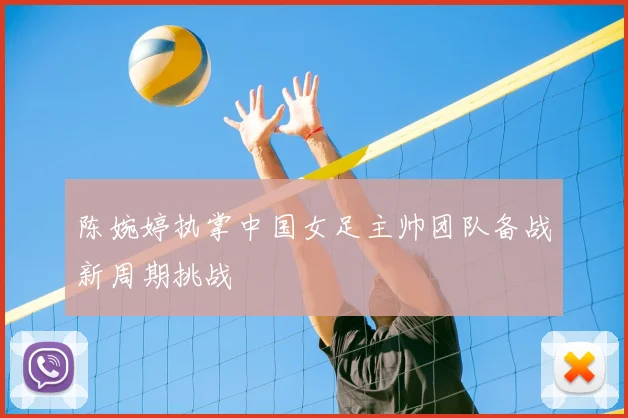 陈婉婷执掌中国女足主帅团队备战新周期挑战