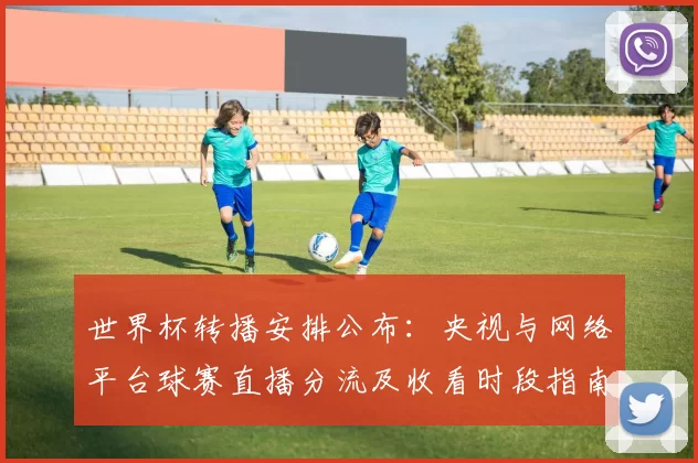 世界杯转播安排公布：央视与网络平台球赛直播分流及收看时段指南