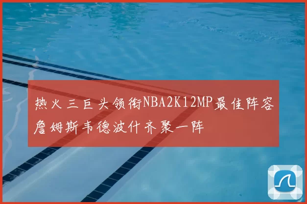 热火三巨头领衔NBA2K12MP最佳阵容詹姆斯韦德波什齐聚一阵