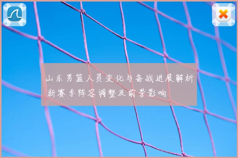山东男篮人员变化与备战进展解析 新赛季阵容调整及前景影响