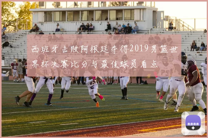 西班牙击败阿根廷夺得2019男篮世界杯决赛比分与最佳球员看点