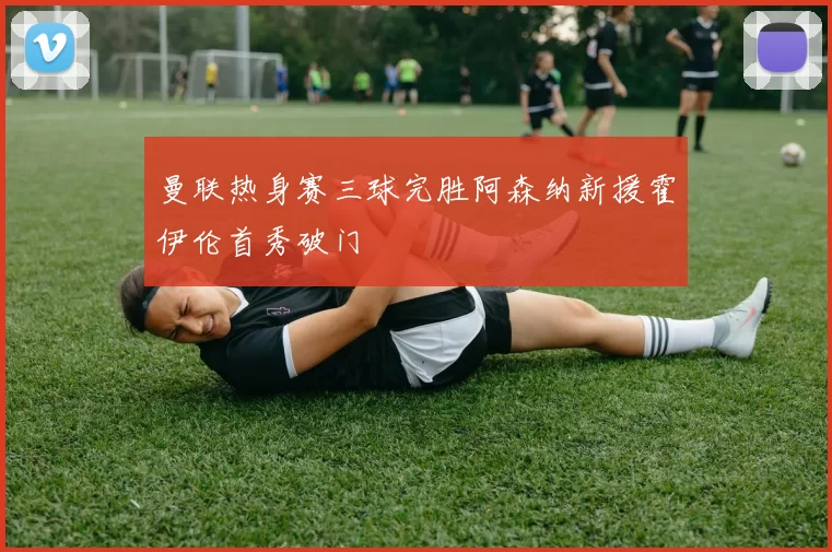 曼联热身赛三球完胜阿森纳新援霍伊伦首秀破门