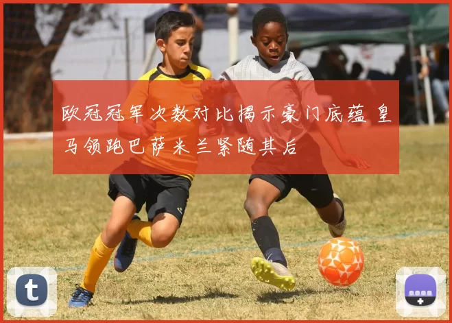 欧冠冠军次数对比揭示豪门底蕴 皇马领跑巴萨米兰紧随其后