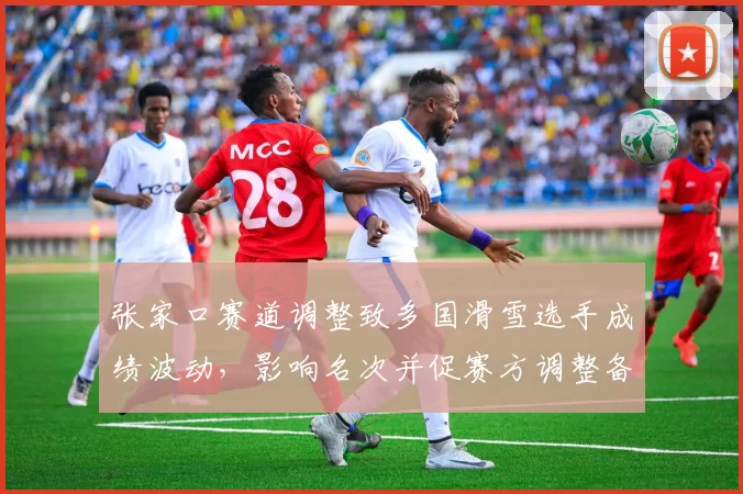 张家口赛道调整致多国滑雪选手成绩波动，影响名次并促赛方调整备战方案