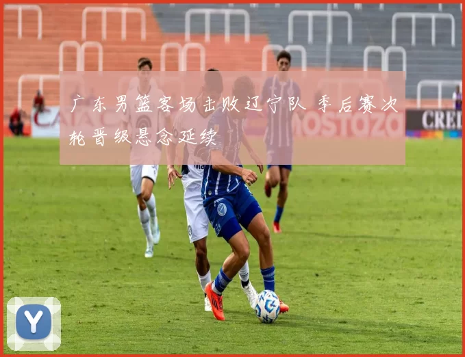 广东男篮客场击败辽宁队 季后赛次轮晋级悬念延续