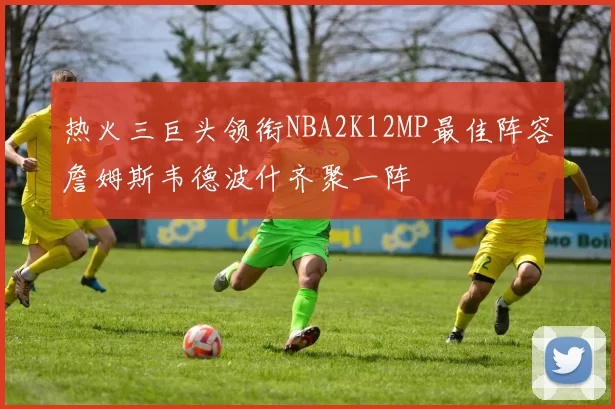 热火三巨头领衔NBA2K12MP最佳阵容詹姆斯韦德波什齐聚一阵