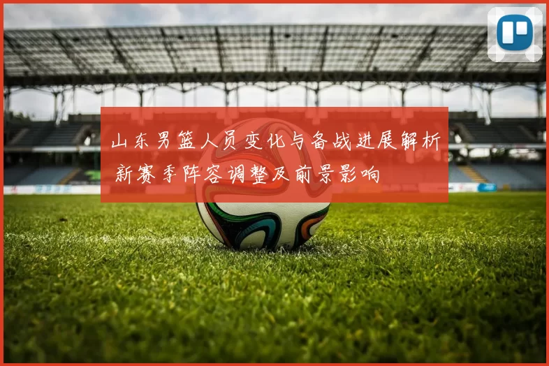 山东男篮人员变化与备战进展解析 新赛季阵容调整及前景影响