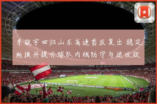 李敬宇回归山东高速首发复出 稳定轮换并提升球队内线防守与进攻效率