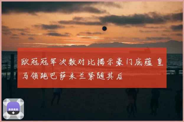 欧冠冠军次数对比揭示豪门底蕴 皇马领跑巴萨米兰紧随其后