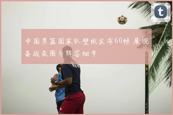 中国男篮国家队壁纸发布60帧 展现备战氛围与阵容细节