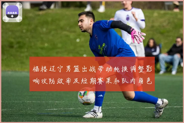 福格辽宁男篮出战带动轮换调整影响攻防效率及短期赛果和队内角色分配