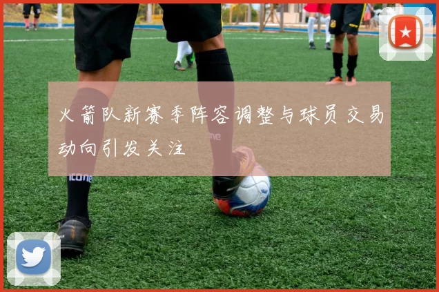 火箭队新赛季阵容调整与球员交易动向引发关注