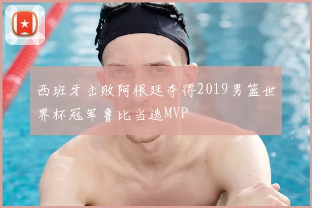 西班牙击败阿根廷夺得2019男篮世界杯冠军鲁比当选MVP