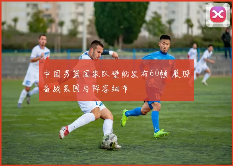 中国男篮国家队壁纸发布60帧 展现备战氛围与阵容细节