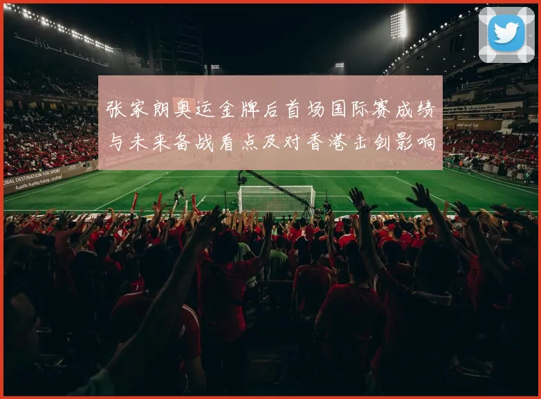 张家朗奥运金牌后首场国际赛成绩与未来备战看点及对香港击剑影响