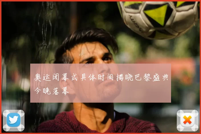 奥运闭幕式具体时间揭晓巴黎盛典今晚落幕