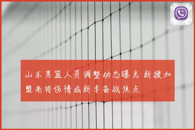 山东男篮人员调整动态曝光 新援加盟老将伤情成新季备战焦点