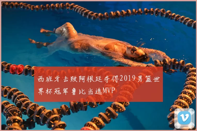 西班牙击败阿根廷夺得2019男篮世界杯冠军鲁比当选MVP