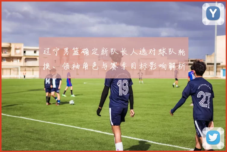 辽宁男篮确定新队长人选对球队轮换、领袖角色与赛季目标影响解析
