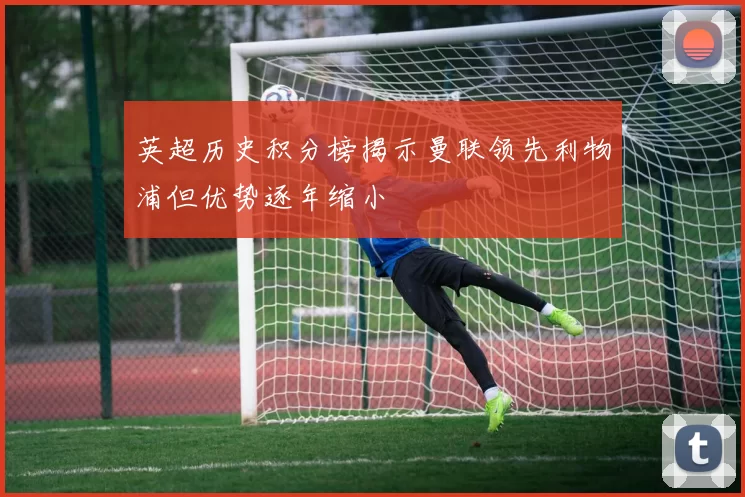 英超历史积分榜揭示曼联领先利物浦但优势逐年缩小