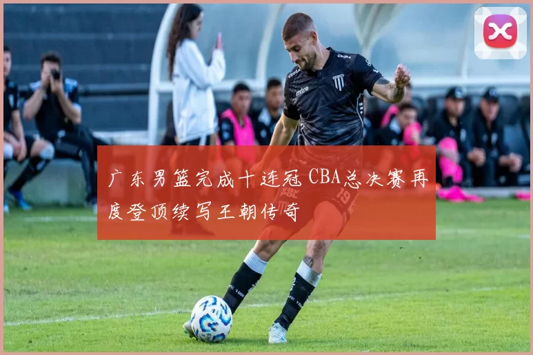 广东男篮完成十连冠 CBA总决赛再度登顶续写王朝传奇