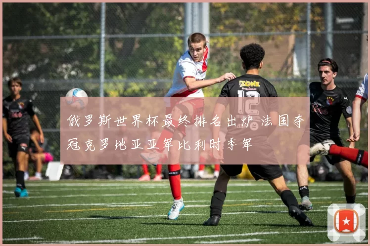 俄罗斯世界杯最终排名出炉 法国夺冠克罗地亚亚军比利时季军