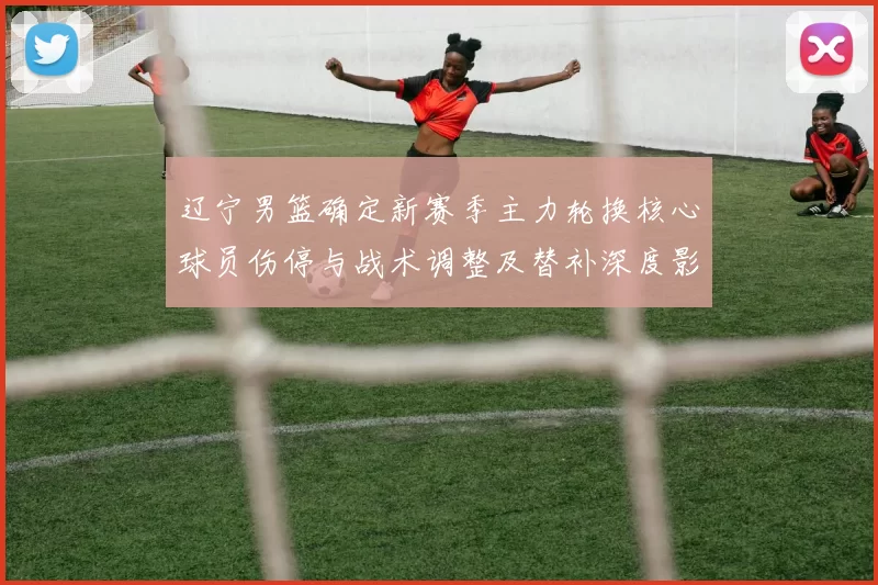 辽宁男篮确定新赛季主力轮换核心球员伤停与战术调整及替补深度影响看点