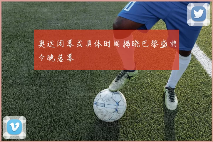 奥运闭幕式具体时间揭晓巴黎盛典今晚落幕